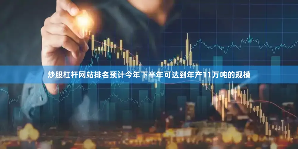 炒股杠杆网站排名预计今年下半年可达到年产11万吨的规模