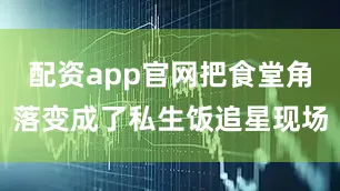 配资app官网把食堂角落变成了私生饭追星现场