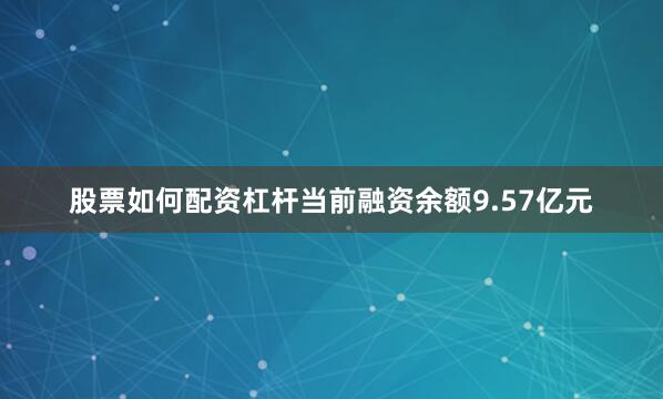 股票如何配资杠杆当前融资余额9.57亿元