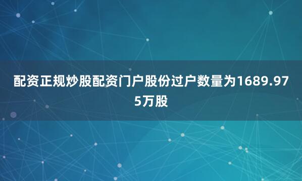 配资正规炒股配资门户股份过户数量为1689.975万股