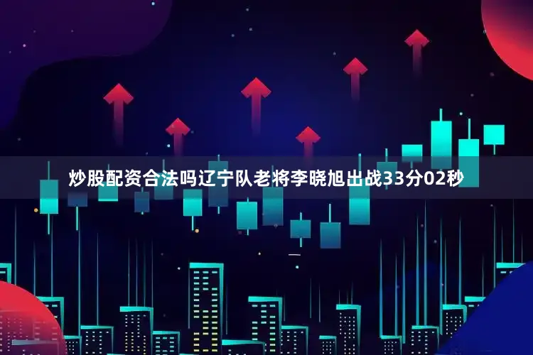 炒股配资合法吗辽宁队老将李晓旭出战33分02秒