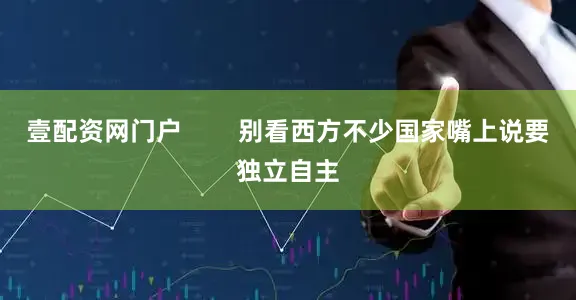壹配资网门户        别看西方不少国家嘴上说要独立自主