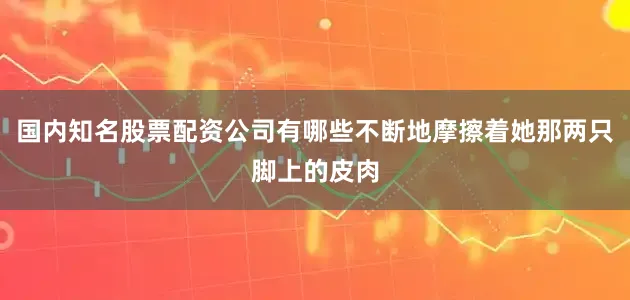 国内知名股票配资公司有哪些不断地摩擦着她那两只脚上的皮肉