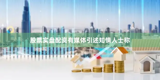 股票实盘配资有媒体引述知情人士称