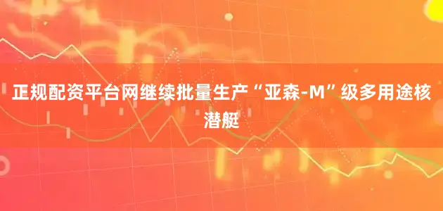正规配资平台网继续批量生产“亚森-M”级多用途核潜艇
