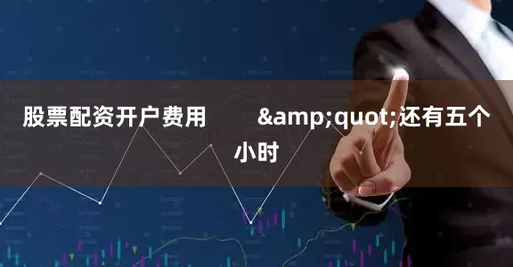 股票配资开户费用        &quot;还有五个小时