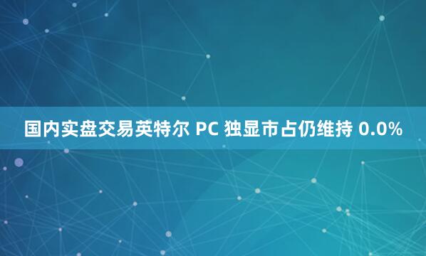 国内实盘交易英特尔 PC 独显市占仍维持 0.0%